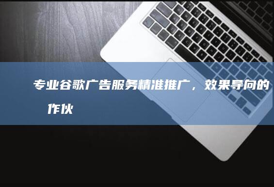 专业谷歌广告服务：精准推广，效果导向的合作伙伴